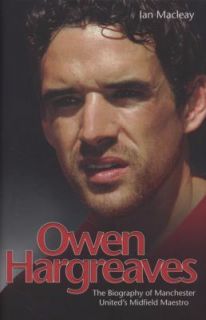 Owen Hargreaves The Biography of Manchester Uniteds Midfield Maestro 